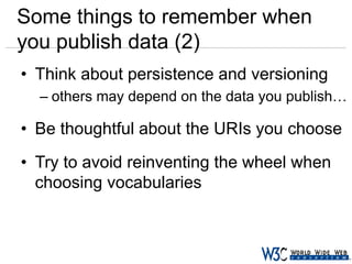 Some things to remember when
you publish data (2)
• Think about persistence and versioning
– others may depend on the data you publish…

• Be thoughtful about the URIs you choose
• Try to avoid reinventing the wheel when
choosing vocabularies

 
