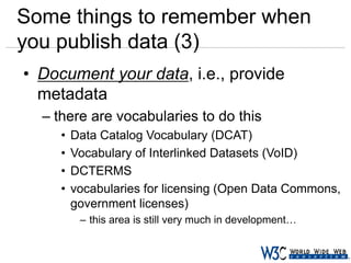 Some things to remember when
you publish data (3)
• Document your data, i.e., provide
metadata
– there are vocabularies to do this
•
•
•
•

Data Catalog Vocabulary (DCAT)
Vocabulary of Interlinked Datasets (VoID)
DCTERMS
vocabularies for licensing (Open Data Commons,
government licenses)
– this area is still very much in development…

 