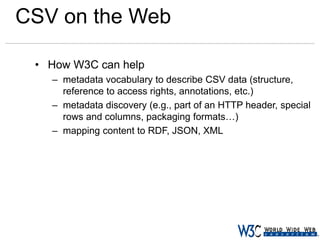 CSV on the Web
• How W3C can help
– metadata vocabulary to describe CSV data (structure,
reference to access rights, annotations, etc.)
– metadata discovery (e.g., part of an HTTP header, special
rows and columns, packaging formats…)
– mapping content to RDF, JSON, XML

 