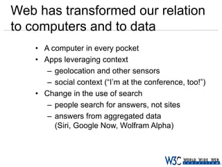 Web has transformed our relation
to computers and to data
• A computer in every pocket
• Apps leveraging context
– geolocation and other sensors
– social context (“I’m at the conference, too!”)
• Change in the use of search
– people search for answers, not sites
– answers from aggregated data
(Siri, Google Now, Wolfram Alpha)

 
