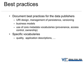 Best practices
• Document best practices for the data publishers
– URI design, management of persistence, versioning
– business models
– use of core metadata vocabularies (provenance, access
control, ownership)

• Specific vocabularies
– quality, application descriptions, …

 