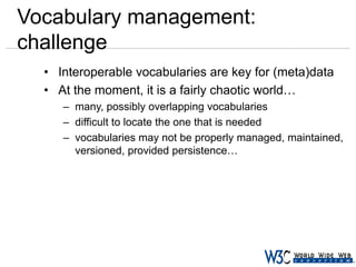 Vocabulary management:
challenge
• Interoperable vocabularies are key for (meta)data
• At the moment, it is a fairly chaotic world…
– many, possibly overlapping vocabularies
– difficult to locate the one that is needed
– vocabularies may not be properly managed, maintained,
versioned, provided persistence…

 