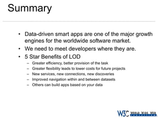 Summary
• Data-driven smart apps are one of the major growth
engines for the worldwide software market.
• We need to meet developers where they are.
• 5 Star Benefits of LOD
–
–
–
–
–

Greater efficiency, better provision of the task
Greater flexibility leads to lower costs for future projects
New services, new connections, new discoveries
Improved navigation within and between datasets
Others can build apps based on your data

 