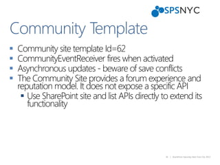 36 | SharePoint Saturday New York City 2013
 Community site template Id=62
 CommunityEventReceiver fires when activated
 Asynchronous updates - beware of save conflicts
 The Community Site provides a forum experience and
reputation model. It does not expose a specific API
 Use SharePoint site and list APIs directly to extend its
functionality
Community Template
 