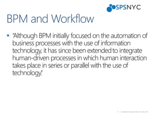 4 | SharePoint Saturday New York City 2013
 “Although BPM initially focused on the automation of
business processes with the use of information
technology, it has since been extendedto integrate
human-driven processes in which human interaction
takes place in series or parallel with the use of
technology.”
 