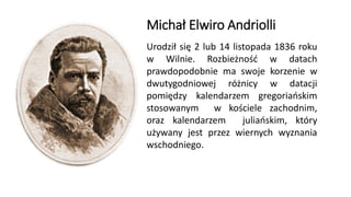 Michał Elwiro Andriolli
Urodził się 2 lub 14 listopada 1836 roku
w Wilnie. Rozbieżność w datach
prawdopodobnie ma swoje korzenie w
dwutygodniowej różnicy w datacji
pomiędzy kalendarzem gregoriańskim
stosowanym w kościele zachodnim,
oraz kalendarzem juliańskim, który
używany jest przez wiernych wyznania
wschodniego.
 