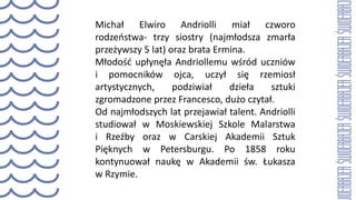 Michał Elwiro Andriolli miał czworo
rodzeństwa- trzy siostry (najmłodsza zmarła
przeżywszy 5 lat) oraz brata Ermina.
Młodość upłynęła Andriollemu wśród uczniów
i pomocników ojca, uczył się rzemiosł
artystycznych, podziwiał dzieła sztuki
zgromadzone przez Francesco, dużo czytał.
Od najmłodszych lat przejawiał talent. Andriolli
studiował w Moskiewskiej Szkole Malarstwa
i Rzeźby oraz w Carskiej Akademii Sztuk
Pięknych w Petersburgu. Po 1858 roku
kontynuował naukę w Akademii św. Łukasza
w Rzymie.
 
