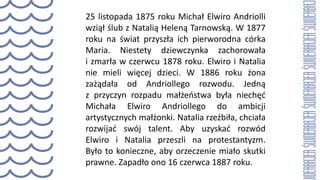 25 listopada 1875 roku Michał Elwiro Andriolli
wziął ślub z Natalią Heleną Tarnowską. W 1877
roku na świat przyszła ich pierworodna córka
Maria. Niestety dziewczynka zachorowała
i zmarła w czerwcu 1878 roku. Elwiro i Natalia
nie mieli więcej dzieci. W 1886 roku żona
zażądała od Andriollego rozwodu. Jedną
z przyczyn rozpadu małżeństwa była niechęć
Michała Elwiro Andriollego do ambicji
artystycznych małżonki. Natalia rzeźbiła, chciała
rozwijać swój talent. Aby uzyskać rozwód
Elwiro i Natalia przeszli na protestantyzm.
Było to konieczne, aby orzeczenie miało skutki
prawne. Zapadło ono 16 czerwca 1887 roku.
 