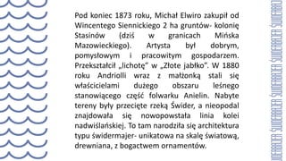 Pod koniec 1873 roku, Michał Elwiro zakupił od
Wincentego Siennickiego 2 ha gruntów- kolonię
Stasinów (dziś w granicach Mińska
Mazowieckiego). Artysta był dobrym,
pomysłowym i pracowitym gospodarzem.
Przekształcił „lichotę” w „Złote jabłko”. W 1880
roku Andriolli wraz z małżonką stali się
właścicielami dużego obszaru leśnego
stanowiącego część folwarku Anielin. Nabyte
tereny były przecięte rzeką Świder, a nieopodal
znajdowała się nowopowstała linia kolei
nadwiślańskiej. To tam narodziła się architektura
typu świdermajer- unikatowa na skalę światową,
drewniana, z bogactwem ornamentów.
 