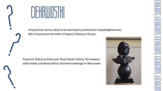 Artysta brał czynny udział w konspiracyjnej działalności niepodległościowej.
Był emisariuszem Komitetu Emigracji Polskiej w Paryżu.
Popiersie Tadeusza Kościuszki dłuta Natalii Heleny Tarnowskiej
zdobi klatkę schodową Pałacu Kazimierzowskiego w Warszawie.
 