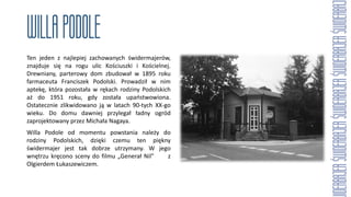 Ten jeden z najlepiej zachowanych świdermajerów,
znajduje się na rogu ulic Kościuszki i Kościelnej.
Drewniany, parterowy dom zbudował w 1895 roku
farmaceuta Franciszek Podolski. Prowadził w nim
aptekę, która pozostała w rękach rodziny Podolskich
aż do 1951 roku, gdy została upaństwowiona.
Ostatecznie zlikwidowano ją w latach 90-tych XX-go
wieku. Do domu dawniej przylegał ładny ogród
zaprojektowany przez Michała Nagaya.
Willa Podole od momentu powstania należy do
rodziny Podolskich, dzięki czemu ten piękny
świdermajer jest tak dobrze utrzymany. W jego
wnętrzu kręcono sceny do filmu „Generał Nil” z
Olgierdem Łukaszewiczem.
 