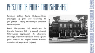 Pensjonat doktora Pawła Martyszewskiego,
znajdujący się przy ulicy Kościelnej 23,
jest jednym z lepiej zachowanych otwockich
świdermajerów.
Paweł Martyszewski był zasłużonym dla
Otwocka lekarzem, który w czasach okupacji
hitlerowskiej doprowadził do utworzenia
służącego polskim mieszkańcom miasta szpitala,
gdzie mieściła się między innymi komórka
nasłuchu radiowego Armii Krajowej.
 