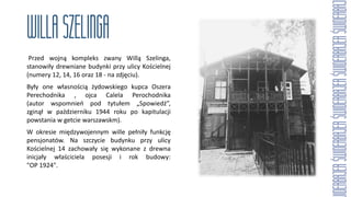 Przed wojną kompleks zwany Willą Szelinga,
stanowiły drewniane budynki przy ulicy Kościelnej
(numery 12, 14, 16 oraz 18 - na zdjęciu).
Były one własnością żydowskiego kupca Oszera
Perechodnika , ojca Calela Perochodnika
(autor wspomnień pod tytułem „Spowiedź”,
zginął w październiku 1944 roku po kapitulacji
powstania w getcie warszawskm).
W okresie międzywojennym wille pełniły funkcję
pensjonatów. Na szczycie budynku przy ulicy
Kościelnej 14 zachowały się wykonane z drewna
inicjały właściciela posesji i rok budowy:
"OP 1924".
 