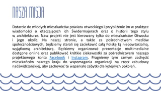 Dotarcie do młodych mieszkańców powiatu otwockiego i przybliżenie im w praktyce
wiadomości o otaczających ich Świdermajerach oraz o historii tego stylu
w architekturze. Nasz projekt nie jest kierowany tylko do mieszkańców Otwocka
i jego okolic. Na naszej stronie, a także za pośrednictwem mediów
społecznościowych, będziemy starali się zaciekawić całą Polskę tą niepowtarzalną,
wyjątkową architekturą. Będziemy organizować prezentacje multimedialne
dostępne online oraz publikować krótkie ciekawostki za pośrednictwem naszego
projektowego konta Facebook i Instagram. Pragniemy tym samym zachęcić
mieszkańców naszego kraju do wspomagania organizacji na rzecz zabudowy
nadświdrzańskiej, aby zachować te wspaniałe zabytki dla kolejnych pokoleń.
 