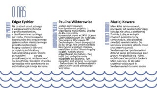 Edgar Eychler
Na co dzień uczeń jednego
z warszawskich techników
o profilu hotelarskim,
z zamiłowania wszystkiego
po trochu. Pomimo nawału
obowiązków dnia codziennego
jestem szefem niecodziennego
projektu społecznego.
Pragnę rozsławić i ochronić
przepiękną architekturę
nadświdrzańską wraz z moimi
przyjaciółmi z grupy
projektowej oraz zainteresować
nią całą Polskę. Do okolic Otwocka
sprowadza mnie zamiłowanie do
architektury jak i moje korzenie.
Paulina Wiktorowicz
Jestem roztrzepanym
koordynatorem projektu i
tegoroczną maturzystką. Chodzę
do klasy o profilu
humanistycznymi w XXVII Liceum
Ogólnokształcącym im. Tadeusza
Czackiego w Warszawie. W
Zwolnionych z Teorii biorę udział
po raz drugi. Nie umiem siedzieć
bezczynnie w jednym miejscu,
uwielbiam działać! Pomimo góry
książek, nawału pracy i
przygotowań do matury, chcę
robić coś, co będzie mnie
napędzało do działania. Tym
napędem jest właśnie nasz projekt
- Świderbajer. W Świdermajerach
zakochałam się od pierwszego
wejrzenia.
Maciej Kowara
Mam kilka zainteresowań,
począwszy od świata motoryzacji,
kończąc na tańcu, a dokładniej
Zumbie. Lubię w wolnych
chwilach posiedzieć przy
samochodzie, albo pojechać
zwiedzić kawałek świata. Do
udziału w projekcie skłoniła mnie
charakterystyczność
Świdermajerów i postanowiłem
dołożyć swoje przysłowiowe pięć
groszy. Nie poddaje się i lubię
mobilizować wszystkich dookoła.
Mam nadzieję, że Wy jako
czytelnicy zobaczycie w
Świdermajerach to samo co my.
 