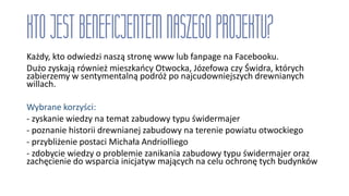 Każdy, kto odwiedzi naszą stronę www lub fanpage na Facebooku.
Dużo zyskają również mieszkańcy Otwocka, Józefowa czy Świdra, których
zabierzemy w sentymentalną podróż po najcudowniejszych drewnianych
willach.
Wybrane korzyści:
- zyskanie wiedzy na temat zabudowy typu świdermajer
- poznanie historii drewnianej zabudowy na terenie powiatu otwockiego
- przybliżenie postaci Michała Andriolliego
- zdobycie wiedzy o problemie zanikania zabudowy typu świdermajer oraz
zachęcienie do wsparcia inicjatyw mających na celu ochronę tych budynków
 
