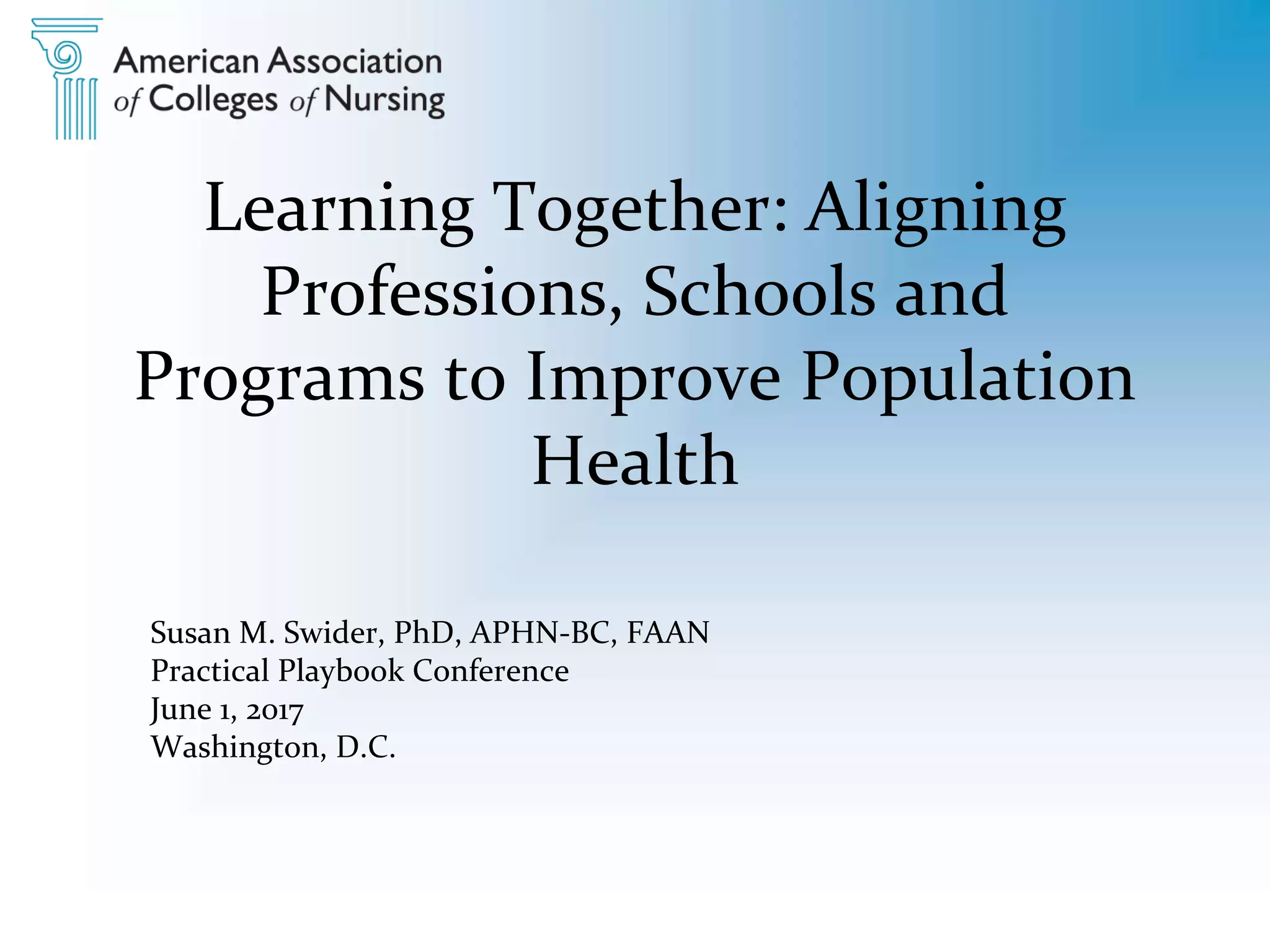 Learning Together: Aligning
Professions, Schools and
Programs to Improve Population
Health
Susan M. Swider, PhD, APHN-BC, FAAN
Practical Playbook Conference
June 1, 2017
Washington, D.C.
 