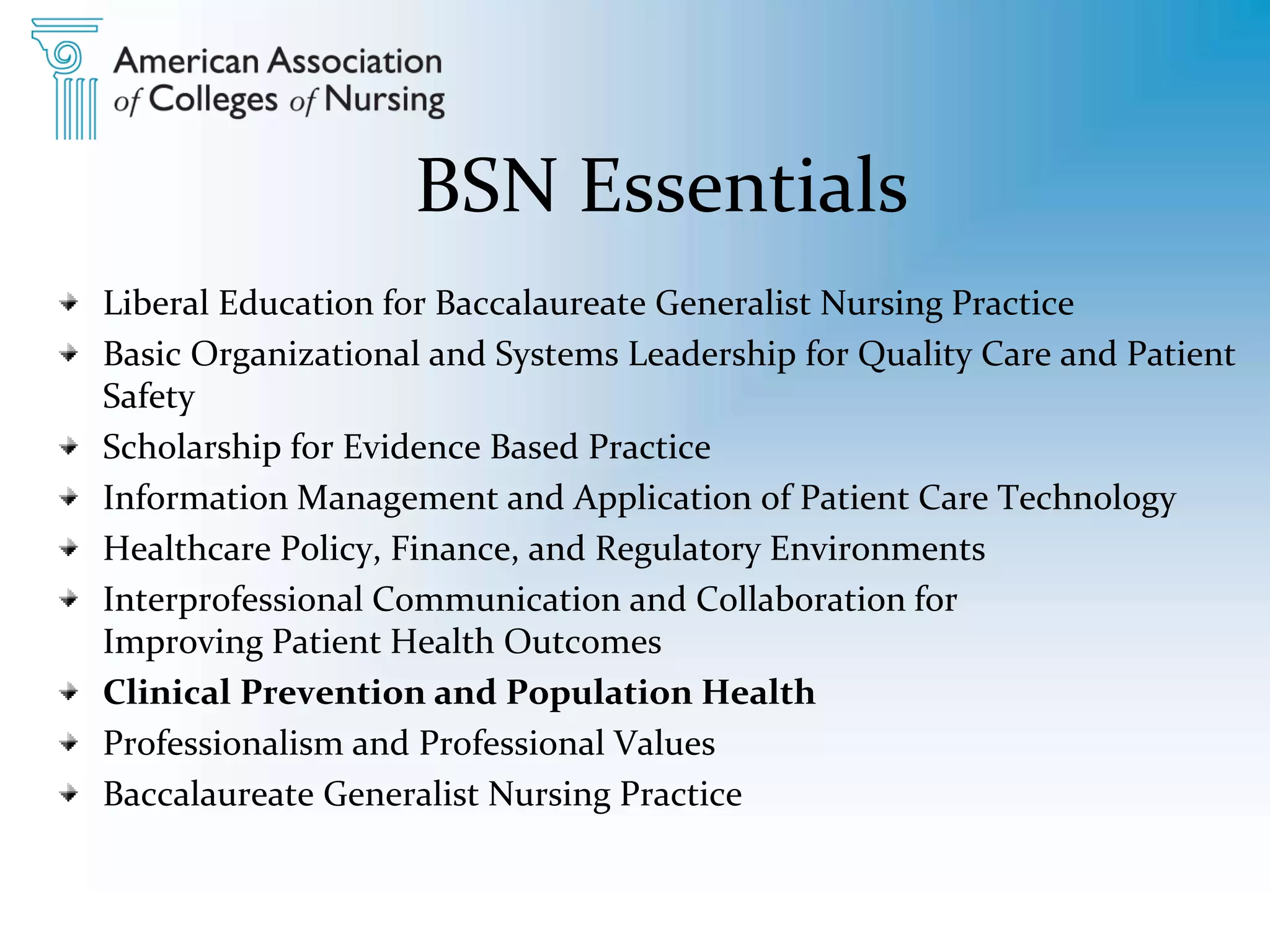 BSN Essentials
Liberal Education for Baccalaureate Generalist Nursing Practice
Basic Organizational and Systems Leadership for Quality Care and Patient
Safety
Scholarship for Evidence Based Practice
Information Management and Application of Patient Care Technology
Healthcare Policy, Finance, and Regulatory Environments
Interprofessional Communication and Collaboration for
Improving Patient Health Outcomes
Clinical Prevention and Population Health
Professionalism and Professional Values
Baccalaureate Generalist Nursing Practice
 