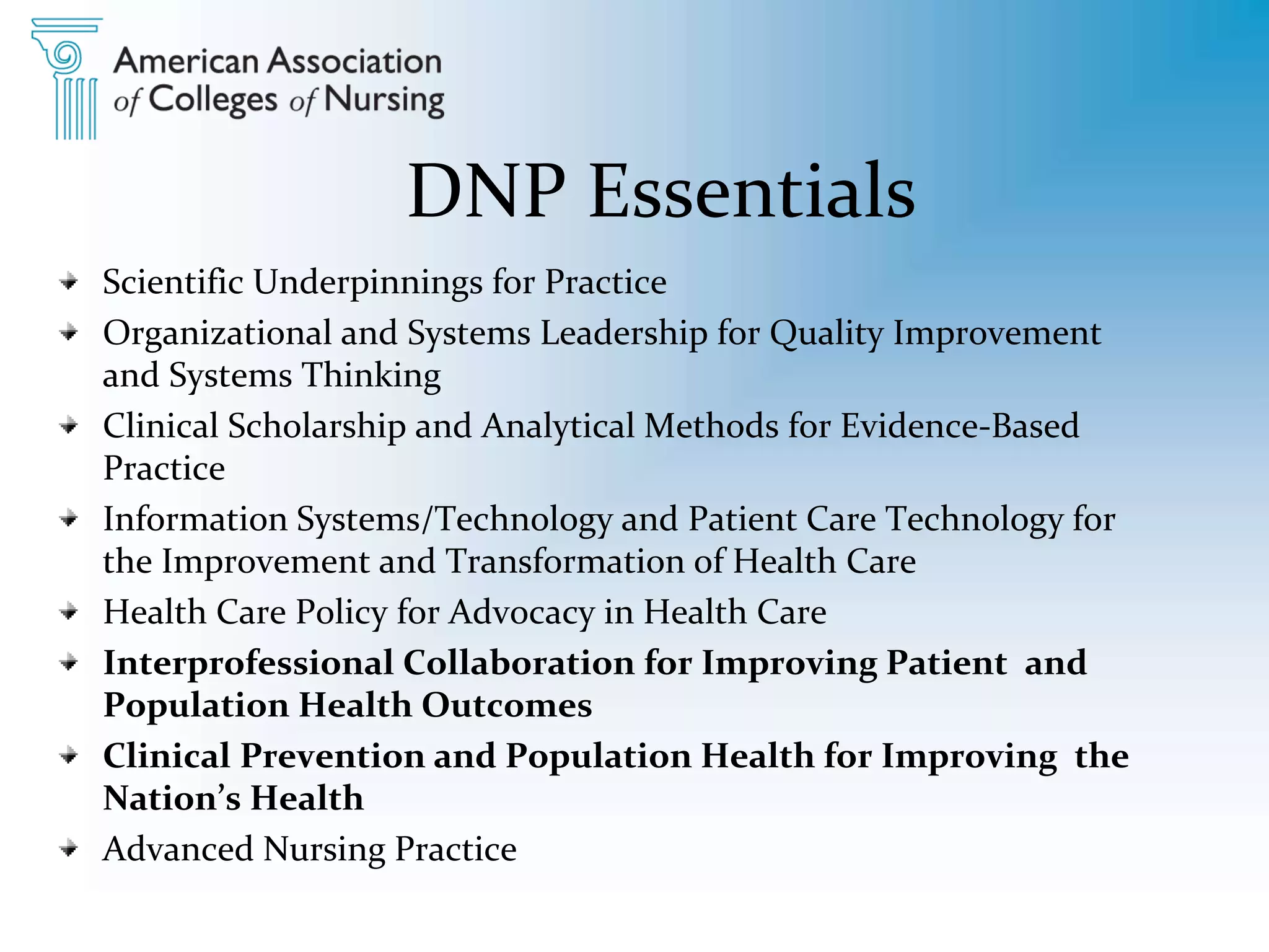 DNP Essentials
Scientific Underpinnings for Practice
Organizational and Systems Leadership for Quality Improvement
and Systems Thinking
Clinical Scholarship and Analytical Methods for Evidence-Based
Practice
Information Systems/Technology and Patient Care Technology for
the Improvement and Transformation of Health Care
Health Care Policy for Advocacy in Health Care
Interprofessional Collaboration for Improving Patient and
Population Health Outcomes
Clinical Prevention and Population Health for Improving the
Nation’s Health
Advanced Nursing Practice
 