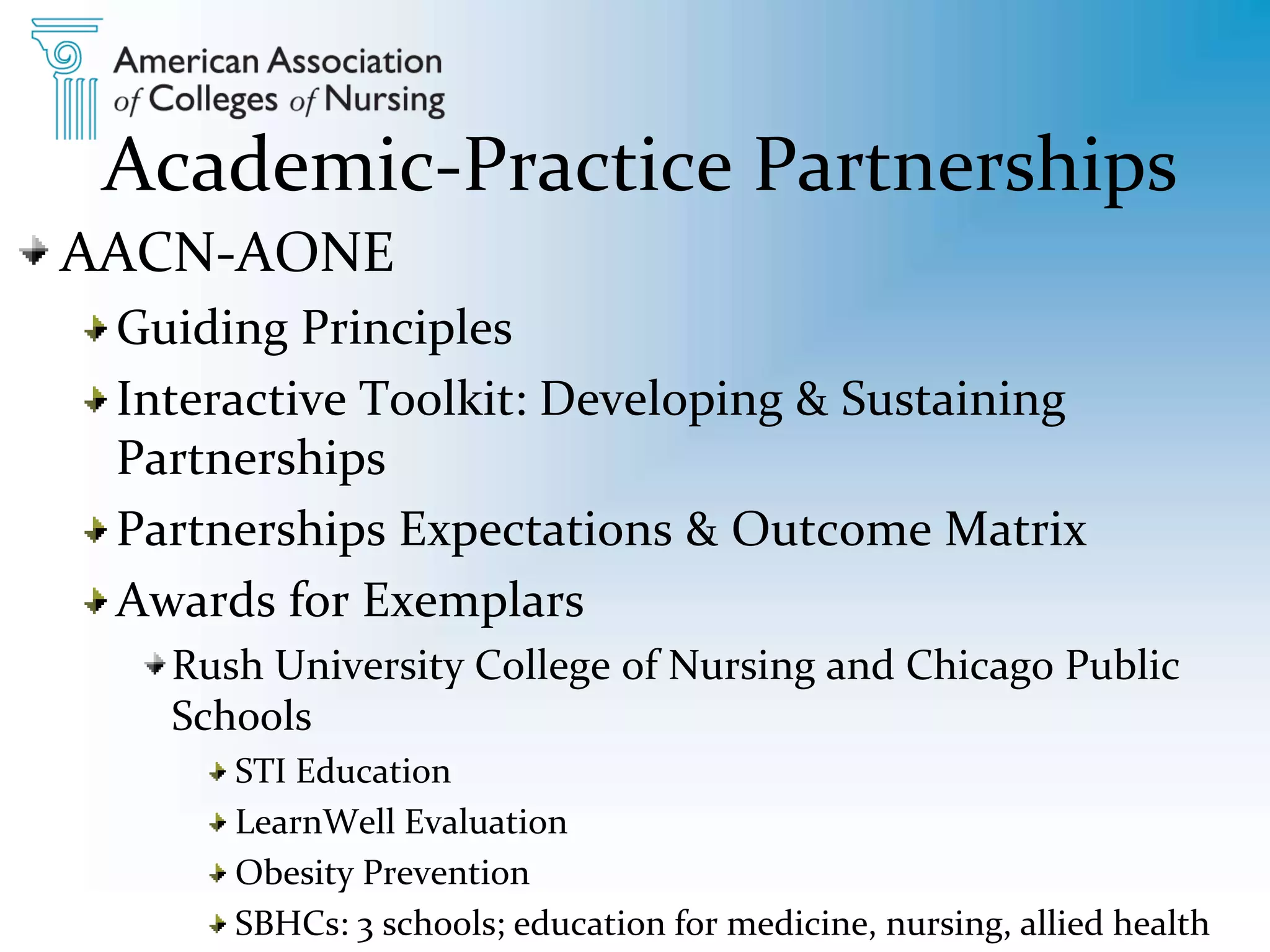 Academic-Practice Partnerships
AACN-AONE
Guiding Principles
Interactive Toolkit: Developing & Sustaining
Partnerships
Partnerships Expectations & Outcome Matrix
Awards for Exemplars
Rush University College of Nursing and Chicago Public
Schools
STI Education
LearnWell Evaluation
Obesity Prevention
SBHCs: 3 schools; education for medicine, nursing, allied health
 