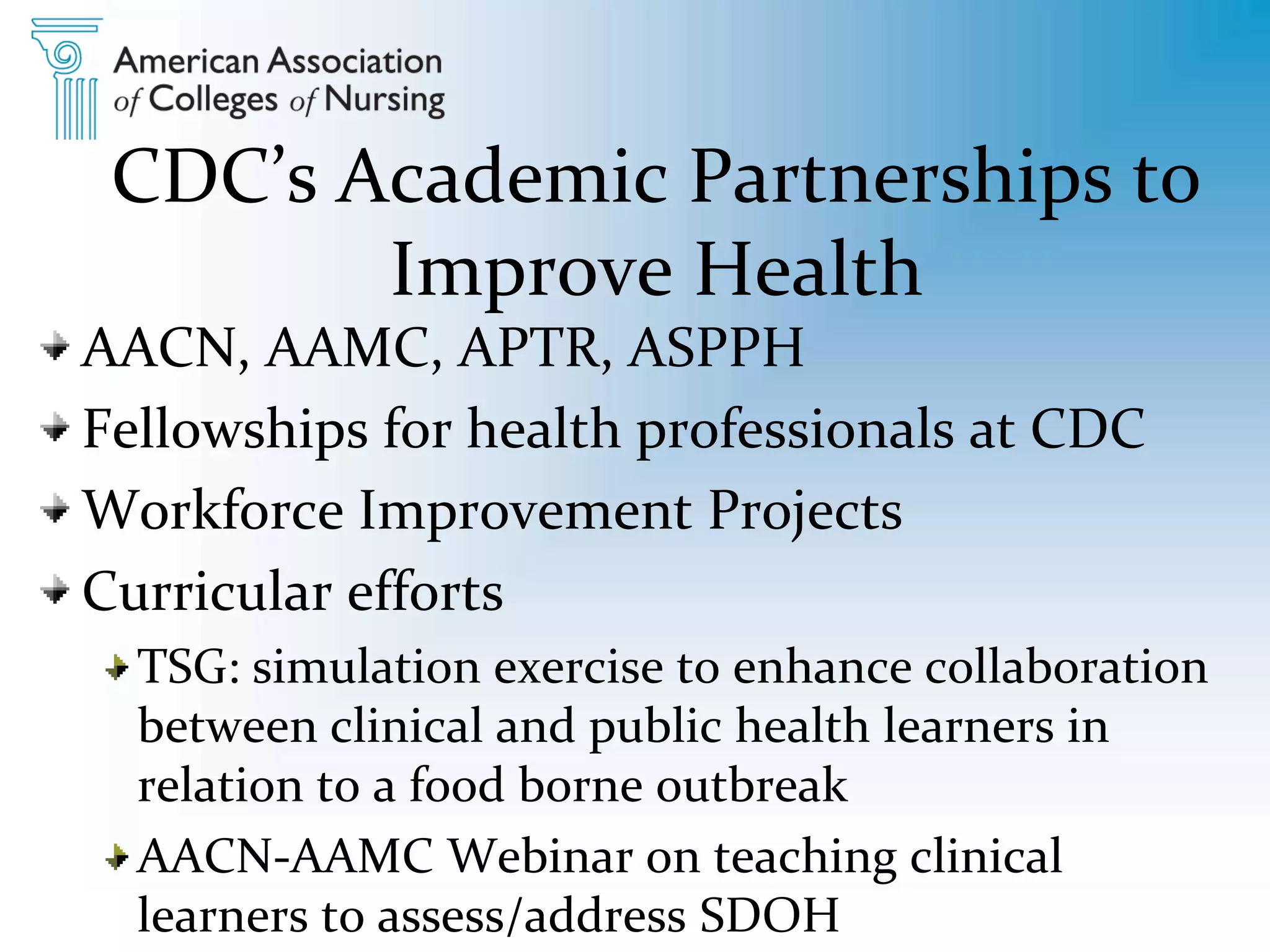 CDC’s Academic Partnerships to
Improve Health
AACN, AAMC, APTR, ASPPH
Fellowships for health professionals at CDC
Workforce Improvement Projects
Curricular efforts
TSG: simulation exercise to enhance collaboration
between clinical and public health learners in
relation to a food borne outbreak
AACN-AAMC Webinar on teaching clinical
learners to assess/address SDOH
 