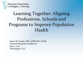 Learning Together: Aligning
Professions, Schools and
Programs to Improve Population
Health
Susan M. Swider, PhD, APHN-BC, FAAN
Practical Playbook Conference
June 1, 2017
Washington, D.C.
 
