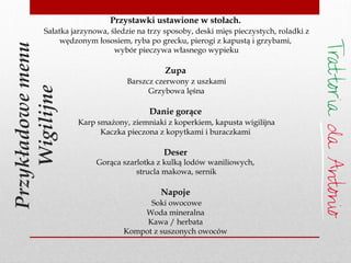 Przykładowemenu
Wigilijne
Przystawki ustawione w stołach.
Sałatka jarzynowa, śledzie na trzy sposoby, deski mięs pieczystych, roladki z
wędzonym łososiem, ryba po grecku, pierogi z kapustą i grzybami,
wybór pieczywa własnego wypieku
Zupa
Barszcz czerwony z uszkami
Grzybowa lęśna
Danie gorące
Karp smażony, ziemniaki z koperkiem, kapusta wigilijna
Kaczka pieczona z kopytkami i buraczkami
Deser
Gorąca szarlotka z kulką lodów waniliowych,
strucla makowa, sernik
Napoje
Soki owocowe
Woda mineralna
Kawa / herbata
Kompot z suszonych owoców
 