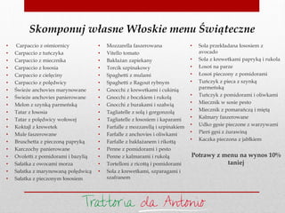 Skomponuj własne Włoskie menu Świąteczne
• Carpaccio z ośmiornicy
• Carpaccio z tuńczyka
• Carpaccio z miecznika
• Carpaccio z łososia
• Carpaccio z cielęciny
• Carpaccio z polędwicy
• Świeże anchovies marynowane
• Świeże anchovies panierowane
• Melon z szynką parmeńską
• Tatar z łososia
• Tatar z polędwicy wołowej
• Koktajl z krewetek
• Mule faszerowane
• Bruschetta z pieczoną papryką
• Karczochy panierowane
• Ovoletti z pomidorami i bazylią
• Sałatka z owocami morza
• Sałatka z marynowaną polędwicą
• Sałatka z pieczonym łososiem
• Mozzarella faszerowana
• Vitello tomato
• Bakłażan zapiekany
• Torcik szpinakowy
• Spaghetti z mulami
• Spaghetti z Ragout rybnym
• Gnocchi z krewetkami i cukinią
• Gnocchi z boczkiem i rukolą
• Gnocchi z burakami i szałwią
• Tagliatelle z solą i gorgonzolą
• Tagliatelle z łososiem i kaparami
• Farfalle z mozzarellą i szpinakiem
• Farfalle z anchovies i oliwkami
• Farfalle z bakłażanem i rikottą
• Penne z pomidorami i pesto
• Penne z kalmarami i rukolą
• Tortelloni z ricottą i pomidorami
• Sola z krewetkami, szparagami i
szafranem
• Sola przekładana łososiem z
avocado
• Sola z krewetkami papryką i rukola
• Łosoś na parze
• Łosoś pieczony z pomidorami
• Tuńczyk z pieca z szynką
parmeńską
• Tuńczyk z pomidorami i oliwkami
• Miecznik w sosie pesto
• Miecznik z pomarańczą i miętą
• Kalmary faszerowane
• Udko gęsie pieczone z warzywami
• Pierś gęsi z żurawiną
• Kaczka pieczona z jabłkiem
Potrawy z menu na wynos 10%
taniej
 