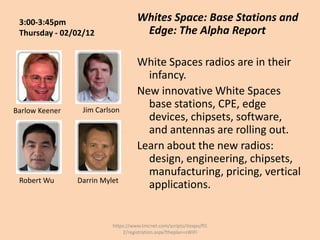 3:00-3:45pm                        Whites Space: Base Stations and
 Thursday - 02/02/12                 Edge: The Alpha Report

                                    White Spaces radios are in their
                                      infancy.
                                    New innovative White Spaces
Barlow Keener    Jim Carlson
                                      base stations, CPE, edge
                                      devices, chipsets, software,
                                      and antennas are rolling out.
                                    Learn about the new radios:
                                      design, engineering, chipsets,
                                      manufacturing, pricing, vertical
 Robert Wu      Darrin Mylet
                                      applications.


                          https://www.tmcnet.com/scripts/itexpo/fl1
                              2/registration.aspx?theplan=sWiFI
 