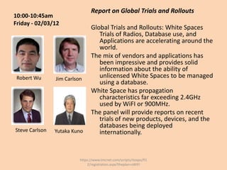 Report on Global Trials and Rollouts
10:00-10:45am
Friday - 02/03/12
                                Global Trials and Rollouts: White Spaces
                                   Trials of Radios, Database use, and
                                   Applications are accelerating around the
                                   world.
                                The mix of vendors and applications has
                                   been impressive and provides solid
                                   information about the ability of
 Robert Wu      Jim Carlson
                                   unlicensed White Spaces to be managed
                                   using a database.
                                White Space has propagation
                                   characteristics far exceeding 2.4GHz
                                   used by WiFI or 900MHz.
                                The panel will provide reports on recent
                                   trials of new products, devices, and the
                                   databases being deployed
Steve Carlson   Yutaka Kuno        internationally.


                          https://www.tmcnet.com/scripts/itexpo/fl1
                              2/registration.aspx?theplan=sWiFI
 