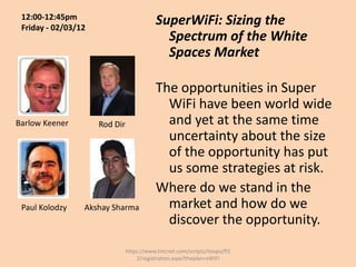 12:00-12:45pm
 Friday - 02/03/12
                                          SuperWiFi: Sizing the
                                            Spectrum of the White
                                            Spaces Market

                                          The opportunities in Super
                                            WiFi have been world wide
Barlow Keener        Rod Dir                and yet at the same time
                                            uncertainty about the size
                                            of the opportunity has put
                                            us some strategies at risk.
                                          Where do we stand in the
 Paul Kolodzy    Akshay Sharma              market and how do we
                                            discover the opportunity.
                               https://www.tmcnet.com/scripts/itexpo/fl1
                                   2/registration.aspx?theplan=sWiFI
 