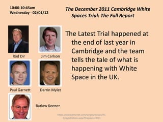 10:00-10:45am                   The December 2011 Cambridge White
Wednesday - 02/01/12
                                  Spaces Trial: The Full Report


                                The Latest Trial happened at
                                  the end of last year in
                                  Cambridge and the team
 Rod Dir         Jim Carlson
                                  tells the tale of what is
                                  happening with White
                                  Space in the UK.
Paul Garnett     Darrin Mylet


               Barlow Keener

                          https://www.tmcnet.com/scripts/itexpo/fl1
                              2/registration.aspx?theplan=sWiFI
 