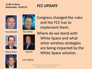 11:00-11:45am
Wednesday - 02/01/12           FCC UPDATE

                               Congress changed the rules
                                 and the FCC has to
                                 implement them.
Paul Garnett    Rick Whitt
                               Where do we stand with
                                 White Space and what
                                 other wireless strategies
                                 are being impacted by the
Marty Stern       Rod Dir
                                 White Space solution.
               John Malyar

                         https://www.tmcnet.com/scripts/itexpo/fl1
                             2/registration.aspx?theplan=sWiFI
 