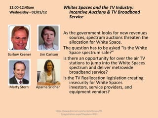 12:00-12:45am                  Whites Spaces and the TV Industry:
 Wednesday - 02/01/12             Incentive Auctions & TV Broadband
                                  Service


                               As the government looks for new revenues
                                   sources, spectrum auctions threaten the
                                   allocation for White Space.
                               The question has to be asked “Is the White
Barlow Keener     Jim Carlson      Space spectrum safe?”
                               Is there an opportunity for over the air TV
                                   stations to jump into the White Spaces
                                   spectrum and deliver metrowide
                                   broadband service?
                               Is the TV Reallocation legislation creating
                                   insecurity for White Spaces
 Marty Stern    Aparna Sridhar     investors, service providers, and
                                   equipment vendors?


                          https://www.tmcnet.com/scripts/itexpo/fl1
                              2/registration.aspx?theplan=sWiFI
 