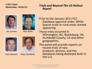 1:30-2:15pm
Wednesday - 02/01/12
                                     Trials and Beyond The US Rollout
                                        Report


                                     Prior to the January 2011 FCC
                                        Database approval order, White
                                        Spaces trials in rural areas started
                                        appearing.
Jim Carlson      Rick Whitt          These trials occurred in
                                        Wilmington, NC, Blacksburg, VA,
                                        Humboldt County, CA and other
                                        geographies.
                                     The panel will provide reports on
                                        recent trials of new
                                        products, devices, and the
Paul Garnett   Peter Stanforth          databases being deployed both in
                                        the U.S.

                           https://www.tmcnet.com/scripts/itexpo/fl1
                               2/registration.aspx?theplan=sWiFI
 