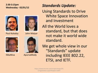 2:30-3:15pm
Wednesday - 02/01/12
                                  Standards Update:
                                  Using Standards to Drive
                                    White Space Innovation
                                    and Investment
                                  All the World loves a
Paul Kolodzy    John Malyar
                                    standard, but that does
                                    not make it world wide
                                    standard.
                                  We get whole view in our
                                    “Standards” update
IlkkaNiva      ApurvaMody           including IEEE 802.22,
                                    ETSI, and IETF.
                        https://www.tmcnet.com/scripts/itexpo/fl1
                            2/registration.aspx?theplan=sWiFI
 