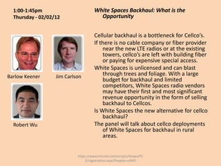 1:00-1:45pm                         White Spaces Backhaul: What is the
  Thursday - 02/02/12                   Opportunity


                                      Cellular backhaul is a bottleneck for Cellco’s.
                                      If there is no cable company or fiber provider
                                          near the new LTE radios or at the existing
                                          towers, cellco’s are left with building fiber
                                          or paying for expensive special access.
                                      White Spaces is unlicensed and can blast
Barlow Keener      Jim Carlson            through trees and foliage. With a large
                                          budget for backhaul and limited
                                          competitors, White Spaces radio vendors
                                          may have their first and most significant
                                          revenue opportunity in the form of selling
                                          backhaul to Cellcos.
                                      Is White Spaces the new alternative for cellco
                                          backhaul?
  Robert Wu                           The panel will talk about cellco deployments
                                          of White Spaces for backhaul in rural
                                          areas.


                            https://www.tmcnet.com/scripts/itexpo/fl1
                                2/registration.aspx?theplan=sWiFI
 