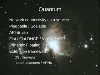 Quantum
●   Network connectivity as a service
●   Pluggable / Scalable
●   API driven
●   Flat / Flat DHCP / VLAN DHCP
●   Dynamic Floating IPs
●   Extension framework
    –   IDS / firewalls
    –   - Lead balancers / VPNs
 