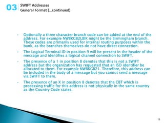 03


 •   Optionally a three character branch code can be added at the end of the
     address. For example NWBKGB2LBIR might be the Birmingham branch.
     These codes are primarily used for internal routing purposes within the
     bank, as the branches themselves do not have direct connection.
 •   The Logical Terminal ID in position 9 will be present in the header of the
     message and identifies a logical channel connection to SWIFT.
 •   The presence of a 1 in position 8 denotes that this is not a SWIFT
     address but the organization has requested that an ISO identifier be
     allocated to them. For example NWBKGB21. Therefore, this address can
     be included in the body of a message but you cannot send a message
     via SWIFT to them.
 •   The presence of an X in position 8 denotes that the CBT which is
     processing traffic for this address is not physically in the same country
     as the Country Code states.




                                                                                  13
 