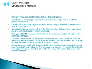04

 •   All SWIFT messages conform to a defined block structure.
 •   Each block of a message contains data of a particular type and is used for a
     particular purpose.
 •   Each block of message begins and ends with a curly bracket (or brace) character "{"
     and "}" respectively.
 •   All main blocks are numbered, and the block number followed by a colon (:) are
     always the first characters within any block.
 •   The type of SWIFT message will determine the maximum length allowed for the
     particular message.
 •   Each main block is sub-divided into a number of fields and each field contains
     particular information (e.g., date, time, LT address, session number, ISN, or a tag
     number followed by the appropriate variable content).
 •   All message text within the Text block (block 4) begins with Carriage Return and
     Line Feed (CrLf) and ends with CrLf followed by a hyphen (-). Each field within the
     text begins with a tag number followed by a colon, followed by the appropriate
     variable content.




                                                                                           17
 