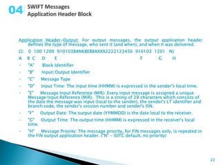 04

 Application Header-Output: For output messages, the output application header
     defines the type of message, who sent it (and when), and when it was delivered.
 {2: 0 100 1200 910103BANKBEBBAXXX2222123456 910103 1201 N}
 A   B C   D     E                                         F        G      H
 •   "A"   Block Identifier
 •   "B"   Input/Output Identifier
 •   "C"   Message Type
 •   "D"   Input Time: The input time (HHMM) is expressed in the sender's local time.
 •   "E"   Message Input Reference (MIR): Every input message is assigned a unique
     Message Input Reference (MIR). This is a string of 28 characters which consists of
     the date the message was input (local to the sender), the sender's LT identifier and
     branch code, the sender's session number and sender's ISN.
 •   "F"   Output Date: The output date (YYMMDD) is the date local to the receiver.
 •   "G"   Output Time: The output time (HHMM) is expressed in the receiver's local
     time.
 •   "H"   Message Priority: The message priority, for FIN messages only, is repeated in
     the FIN output application header. ("N" - ISITC default, no priority)




                                                                                            22
 