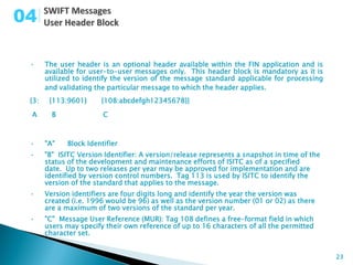 04

 •     The user header is an optional header available within the FIN application and is
       available for user-to-user messages only. This header block is mandatory as it is
       utilized to identify the version of the message standard applicable for processing
       and validating the particular message to which the header applies.
 {3:    {113:9601}      {108:abcdefgh12345678}}

 A       B              C



 •     "A"   Block Identifier
 •     "B" ISITC Version Identifier: A version/release represents a snapshot in time of the
       status of the development and maintenance efforts of ISITC as of a specified
       date. Up to two releases per year may be approved for implementation and are
       identified by version control numbers. Tag 113 is used by ISITC to identify the
       version of the standard that applies to the message.
 •     Version identifiers are four digits long and identify the year the version was
       created (i.e. 1996 would be 96) as well as the version number (01 or 02) as there
       are a maximum of two versions of the standard per year.
 •     "C" Message User Reference (MUR): Tag 108 defines a free-format field in which
       users may specify their own reference of up to 16 characters of all the permitted
       character set.


                                                                                              23
 