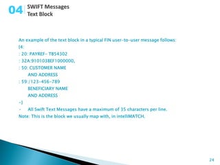 04

 An example of the text block in a typical FIN user-to-user message follows:
 {4:
 : 20: PAYREF- TB54302
 : 32A:910103BEF1000000,
 : 50: CUSTOMER NAME
       AND ADDRESS
 : 59:/123-456-789
       BENEFICIARY NAME
       AND ADDRESS
 -}
 •     All Swift Text Messages have a maximum of 35 characters per line.
 Note: This is the block we usually map with, in intelliMATCH.




                                                                               24
 