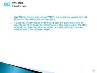 05

 •   SWIFTNet is the latest version of SWIFT, which operates using Internet
     Protocols, but still as a private network.
 •   It does not use the World Wide Web. It uses the same high level of
     security based on Public Key Infrastructure that was used on the older
     network, but now provides banks with a number of newer services,
     some of which are browser-based.




                                                                              29
 
