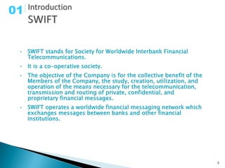 01


 • SWIFT stands for Society for Worldwide Interbank Financial
   Telecommunications.
 • It is a co-operative society.
 • The objective of the Company is for the collective benefit of the
   Members of the Company, the study, creation, utilization, and
   operation of the means necessary for the telecommunication,
   transmission and routing of private, confidential, and
   proprietary financial messages.
 • SWIFT operates a worldwide financial messaging network which
   exchanges messages between banks and other financial
   institutions.




                                                                       3
 