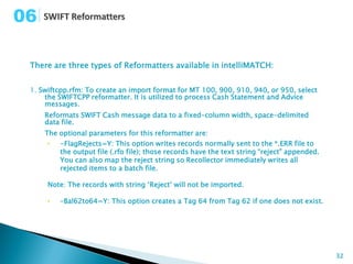 06

 There are three types of Reformatters available in intelliMATCH:


 1. Swiftcpp.rfm: To create an import format for MT 100, 900, 910, 940, or 950, select
     the SWIFTCPP reformatter. It is utilized to process Cash Statement and Advice
     messages.
     Reformats SWIFT Cash message data to a fixed-column width, space-delimited
     data file.
     The optional parameters for this reformatter are:
      •   -FlagRejects=Y: This option writes records normally sent to the *.ERR file to
          the output file (.rfo file); those records have the text string “reject” appended.
          You can also map the reject string so Recollector immediately writes all
          rejected items to a batch file.

      Note: The records with string ‘Reject’ will not be imported.

      •   –Bal62to64=Y: This option creates a Tag 64 from Tag 62 if one does not exist.




                                                                                               32
 