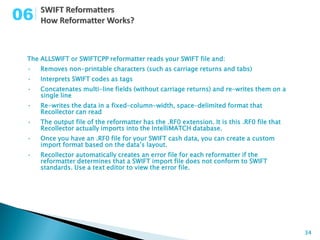 06

 The ALLSWIFT or SWIFTCPP reformatter reads your SWIFT file and:
 •   Removes non-printable characters (such as carriage returns and tabs)
 •   Interprets SWIFT codes as tags
 •   Concatenates multi-line fields (without carriage returns) and re-writes them on a
     single line
 •   Re-writes the data in a fixed-column-width, space-delimited format that
     Recollector can read
 •   The output file of the reformatter has the .RF0 extension. It is this .RF0 file that
     Recollector actually imports into the IntelliMATCH database.
 •   Once you have an .RF0 file for your SWIFT cash data, you can create a custom
     import format based on the data’s layout.
 •   Recollector automatically creates an error file for each reformatter if the
     reformatter determines that a SWIFT import file does not conform to SWIFT
     standards. Use a text editor to view the error file.




                                                                                            34
 