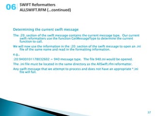 06

 Determining the current swift message
 The :20: section of the swift message contains the current message type. Our current
     swift reformatters use the function GetMessageType to determine the current
     function to call.
 We will now use the information in the :20: section of the swift message to open an .ini
     file of the same name and read in the formatting information.
 e.g.,
 :20:9400101178032602 = 940 message type. The file 940.ini would be opened.
 The .ini file must be located in the same directory as the AllSwift.rfm reformatter.
 Any swift message that we attempt to process and does not have an appropriate *.ini
     file will fail.




                                                                                            37
 