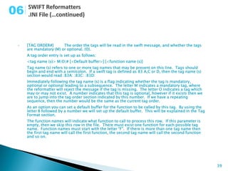 06

 •   [TAG ORDER#]       The order the tags will be read in the swift message, and whether the tags
     are mandatory (M) or optional. (O).
     A tag order entry is set up as follows:
     <tag name (s)> M|O|# [<Default buffer>] [<function name (s)]
     Tag name (s) refers to one or more tag names that may be present on this line. Tags should
     begin and end with a semicolon. If a swift tag is defined as 83 A,C or D, then the tag name (s)
     section would read :83A: :83C: :83D:
     Immediately following the tag name (s) is a flag indicating whether the tag is mandatory,
     optional or optional leading to a subsequence. The letter M indicates a mandatory tag, where
     the reformatter will reject the message if the tag is missing. The letter O indicates a tag which
     may or may not exist. A number indicates that this tag is optional, however if it exists then we
     are to jump into the tag order section indicated by this number. If we have a repeating
     sequence, then the number would be the same as the current tag order.
     As an option you can set a default buffer for the function to be called by this tag. By using the
     letter B followed by a number we will set up the default buffer. This will be explained in the Tag
     Format section.
     The function names will indicate what function to call to process this row. If this parameter is
     empty, then we skip this row in the file. There must exist one function for each possible tag
     name. Function names must start with the letter “F”. If there is more than one tag name then
     the first tag name will call the first function, the second tag name will call the second function
     and so on.




                                                                                                          39
 