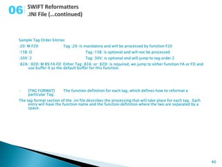 06

 Sample Tag Order Entries
 :20: M F20               Tag :20: is mandatory and will be processed by function F20
 :15B: O                               Tag :15B: is optional and will not be processed
 :30V: 2                               Tag :30V: is optional and will jump to tag order 2
 :82A: :82D: M B9 FA FD Either Tag :82A: or :82D: is required, we jump to either function FA or FD and
      use buffer 9 as the default buffer for this function.




 •    [TAG FORMAT]        The function definition for each tag, which defines how to reformat a
      particular Tag.
 The tag format section of the .ini file describes the processing that will take place for each tag. Each
      entry will have the function name and the function definition where the two are separated by a
      space.




                                                                                                            40
 